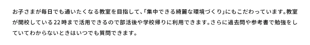 お子さまが毎日でも通いたくなる教室を目指して、「集中できる綺麗な環境づくり」にもこだわっています。教室が開校している22時まで活用できるので部活後や学校帰りに利用できます。さらに過去問や参考書で勉強をしていてわからないときはいつでも質問できます。