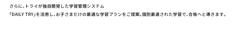 さらに、トライが独自開発した学習管理システム「DAILY TRY」を活用し、お子さまだけの最適な学習プランをご提案。個別最適された学習で、合格へと導きます。