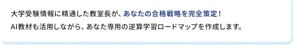 大学受験情報に精通した教室長が、あなたの合格戦略を完全策定！AI教材も活用しながら、あなた専用の逆算学習ロードマップを作成します。