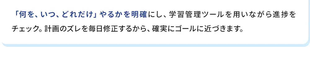 「何を、いつ、どれだけ」やるかを明確にし、学習管理ツールを用いながら進捗をチェック。計画のズレを毎日修正するから、確実にゴールに近づきます。