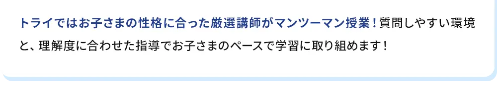 トライではお子さまの性格に合った厳選講師がマンツーマン授業！質問しやすい環境と、理解度に合わせた指導でお子さまのペースで学習に取り組めます！