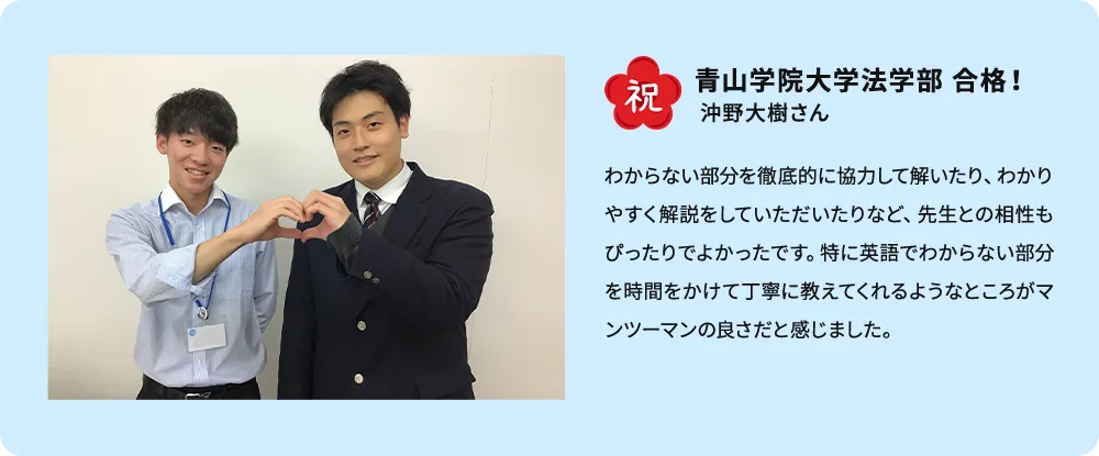 祝 青山学院大学法学部 合格！ 沖野大樹さん わからない部分を徹底的に協力して解いたり、わかりやすく解説をしていただいたりなど、先生との相性もぴったりで良かったです。特に英語でわからない部分を時間をかけて丁寧に教えてくれるようなところがマンツーマンの良さだと感じました。