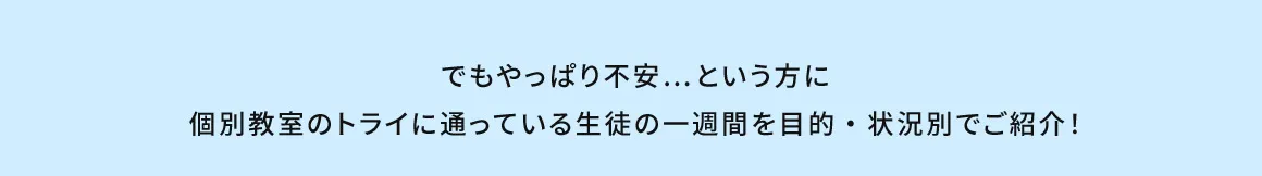 でもやっぱり不安…という方に個別教室のトライに通っている生徒の一週間を目的・状況別でご紹介！