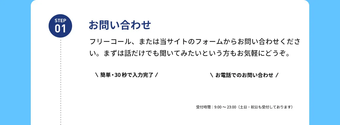 STEP01 お問い合わせ フリーコール、または当サイトのフォームからお問い合わせください。まずは話だけでも聞いてみたいという方もお気軽にどうぞ。 簡単・30秒で入力完了  お電話でのお問い合わせ 受付時間：9：00から23：00(土日・祝日も受付しております)