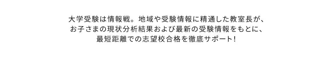 大学受験は情報戦。地域や受験情報に精通した教室長が、お子さまの現状分析結果および最新の受験情報をもとに、最短距離での志望校合格を徹底サポート！