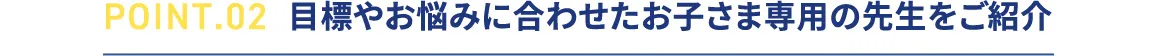 POINT.02 目標やお悩みに合わせたお子さま専用の先生をご紹介
