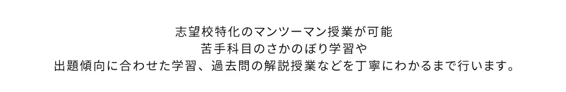 志望校特化のマンツーマン授業が可能 苦手科目のさかのぼり学習や出題傾向に合わせた学習、過去問の解説授業などを丁寧にわかるまで行います。