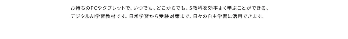 お持ちのPCやタブレットで、いつでも、どこからでも、5教科を効率よく学ぶことができる、デジタルAI学習教材です。日常学習から受験対策まで、日々の自主学習に活用できます。