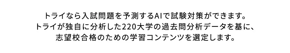 トライなら入試問題を予測するAIで試験対策ができます。トライが独自に分析した220大学の過去問分析データを基に、志望校合格のための学習コンテンツを選定します。