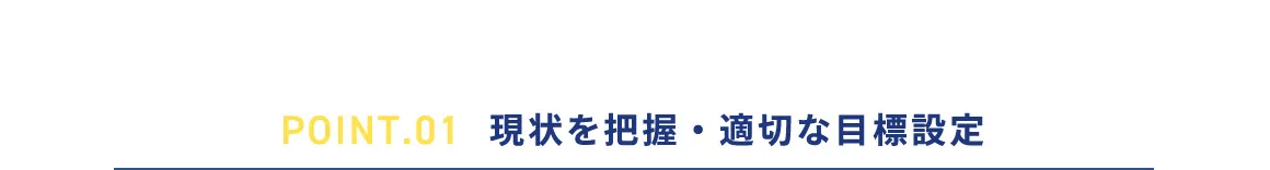 POINT.01 現状を把握・適切な目標設定