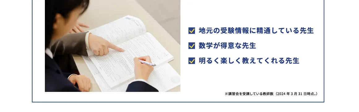 地元の受験情報に精通している先生 数学が得意な先生 明るく楽しく教えてくれる先生 ※講習会を受講している教師数(2024年3月31日時点。)