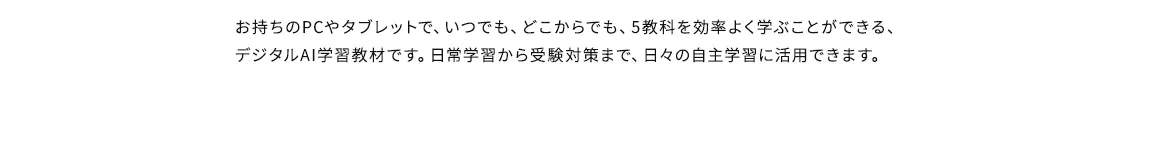 お持ちのPCやタブレットで、いつでも、どこからでも、5教科を効率よく学ぶことができる、デジタルAI学習教材です。日常学習から受験対策まで、日々の自主学習に活用できます。