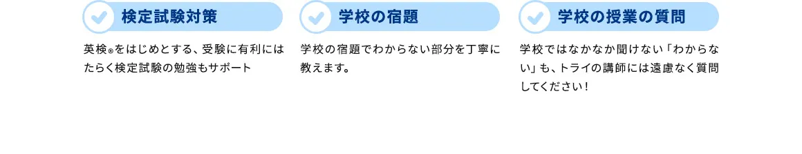 検定試験対策 英検&reg;をはじめとする、受験に有利にはたらく検定試験の勉強もサポート 学校の宿題 学校の宿題でわからない部分を丁寧に教えます。 学校の授業の質問 学校ではなかなか聞けない「わからない」も、トライの講師には遠慮なく質問してください！