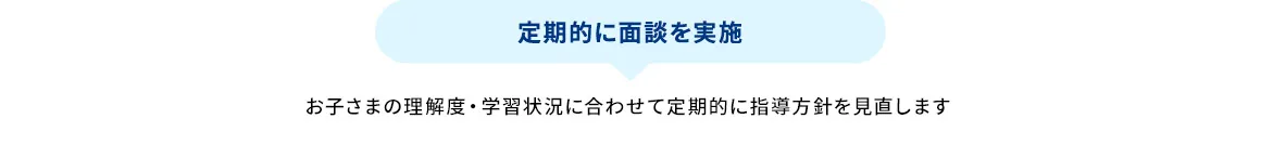 定期的に面談を実施 お子さまの理解度・学習状況に合わせて定期的に指導方針を見直します
