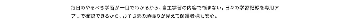 毎日のやるべき学習が一目でわかるから、自主学習の内容で悩まない。日々の学習記録を専用アプリで確認できるから、お子さまの頑張りが見えて保護者様も安心。