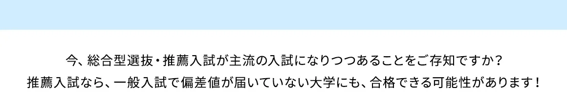 今、総合型選抜・推薦入試が主流の入試になりつつあることをご存知ですか？ 推薦入試なら、一般入試で偏差値が届いていない大学にも、合格できる可能性があります！