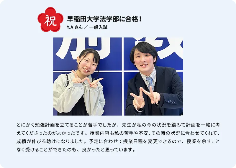 祝 早稲田大学法学部に合格！ Y.A さん ／ 推薦入試 とにかく勉強計画を立てることが苦手でしたが、先生が私の今の状況を鑑みて計画を一緒に考えてくださったのがよかったです。授業内容も私の苦手や不安、その時の状況に合わせてくれて、成績が伸びる助けになりました。予定に合わせて授業日程を変更できるので、授業を余すことなく受けることができたのも、良かったと思っています。