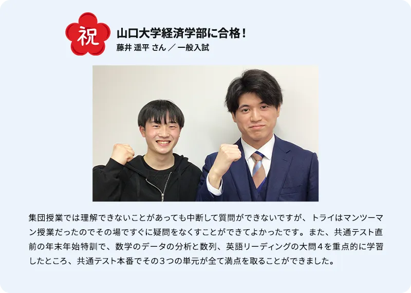 山口大学経済学部に合格！ 祝 藤井 遥平 さん ／ 推薦入試 集団授業では理解できないことがあっても中断して質問ができないですが、トライはマンツーマン授業だったのでその場ですぐに疑問をなくすことができてよかったです。また、共通テスト直前の年末年始特訓で、数学のデータの分析と数列、 英語リーディングの大問4を重点的に学習したところ、共通テスト本番でその3つの単元が全て満点を取ることができました。