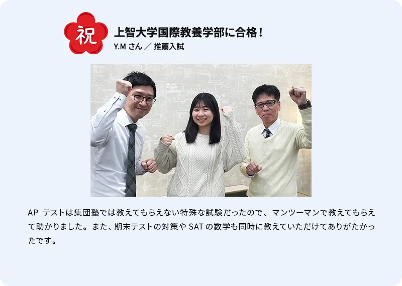 祝 上智大学国際教養学部に合格！ Y.M さん ／ 推薦入試 APテストは集団塾では教えてもらえない特殊な試験だったので、マンツーマンで教えてもらえて助かりました。また、期末テストの対策やSATの数学も同時に教えていただけてありがたかったです。