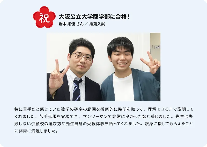 祝 大阪公立大学商学部に合格！ 岩本 拓優 さん ／ 推薦入試 特に苦手だと感じていた数学の確率の範囲を徹底的に時間を取って、理解できるまで説明してくれました。苦手克服を実現でき、マンツーマンで非常に良かったなと感じました。先生は失敗しない併願校の選び方や先生自身の受験体験を語ってくれました。親身に接してもらえたことに非常に満足しました。