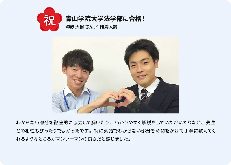 青山学院大学法学部に合格！ 祝 沖野 大樹 さん ／ 推薦入試 わからない部分を徹底的に協力して解いたり、わかりやすく解説をしていただいたりなど、 先生との相性もぴったりでよかったです。特に英語でわからない部分を時間をかけて丁寧に教えてくれるようなところがマンツーマンの良さだと感じました。