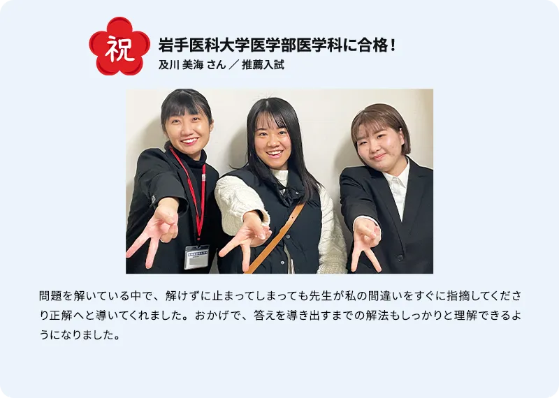 岩手医科大学医学部医学科に合格！ 及川 美海さん ／ 推薦入試 問題を解いている中で、解けずに止まってしまっても先生が私の間違いをすぐに指摘してくださり正解へと導いてくれました。おかげで、答えを導き出すまでの解法もしっかりと理解できるようになりました。