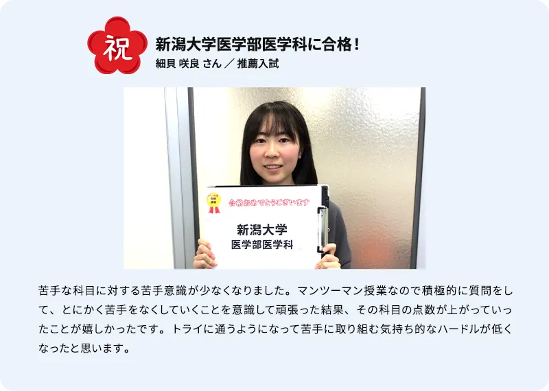 祝 新潟大学医学部医学科に合格！ 細貝 咲良 さん ／ 推薦入試 苦手な科目に対する苦手意識が少なくなりました。マンツーマン授業なので積極的に質問をして、とにかく苦手をなくしていくことを意識して頑張った結果、その科目の点数が上がっていったことが嬉しかったです。トライに通うようになって苦手に取り組む気持ち的なハードルが低くなったと思います。