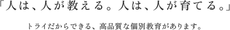 「人は、人が教える。人は、人が育てる。」トライだからできる、高品質な個別教育があります。