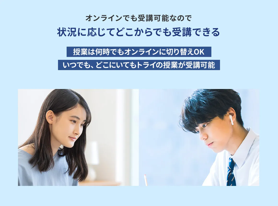 オンラインでも受講可能なので 状況に応じてどこからでも受講できる 授業は何時でもオンラインに切り替えOK いつでも、どこにいてもトライの授業が受講可能