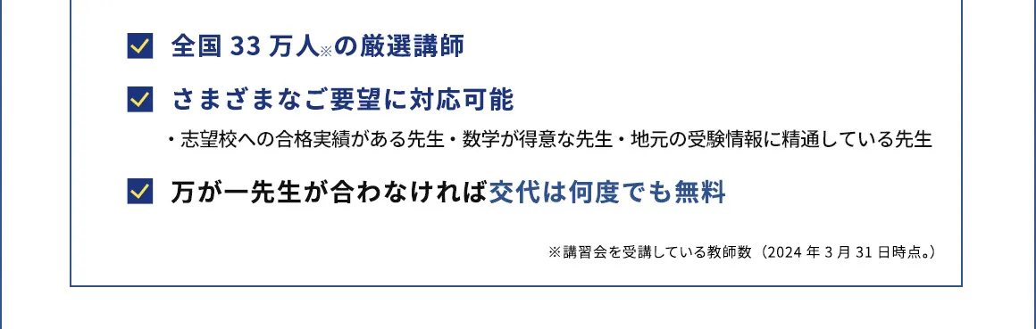 全国33万人※の厳選講師 さまざまなご要望に対応可能 ・志望校への合格実績がある先生 ・数学が得意な先生 ・地元の受験情報に精通している先生 万が一先生が合わなければ交代は何度でも無料 ※講習会を受講している教師数(2024年3月31日時点。)