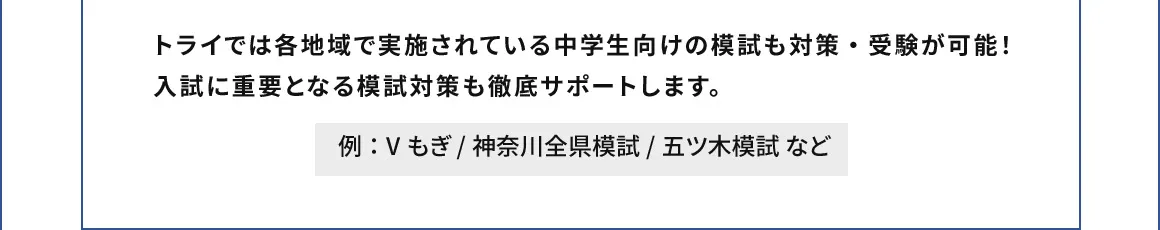 トライでは各地域で実施されている中学生向けの模試も対策・受験が可能！入試に重要となる模試対策も徹底サポートします。 例：Vもぎ/神奈川全県模試/五ツ木模試 など