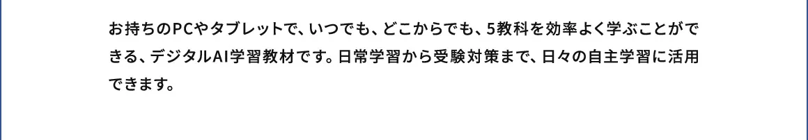 お持ちのPCやタブレットで、いつでも、どこからでも、5教科を効率よく学ぶことができる、デジタルAI学習教材です。日常学習から受験対策まで、日々の自主学習に活用できます。