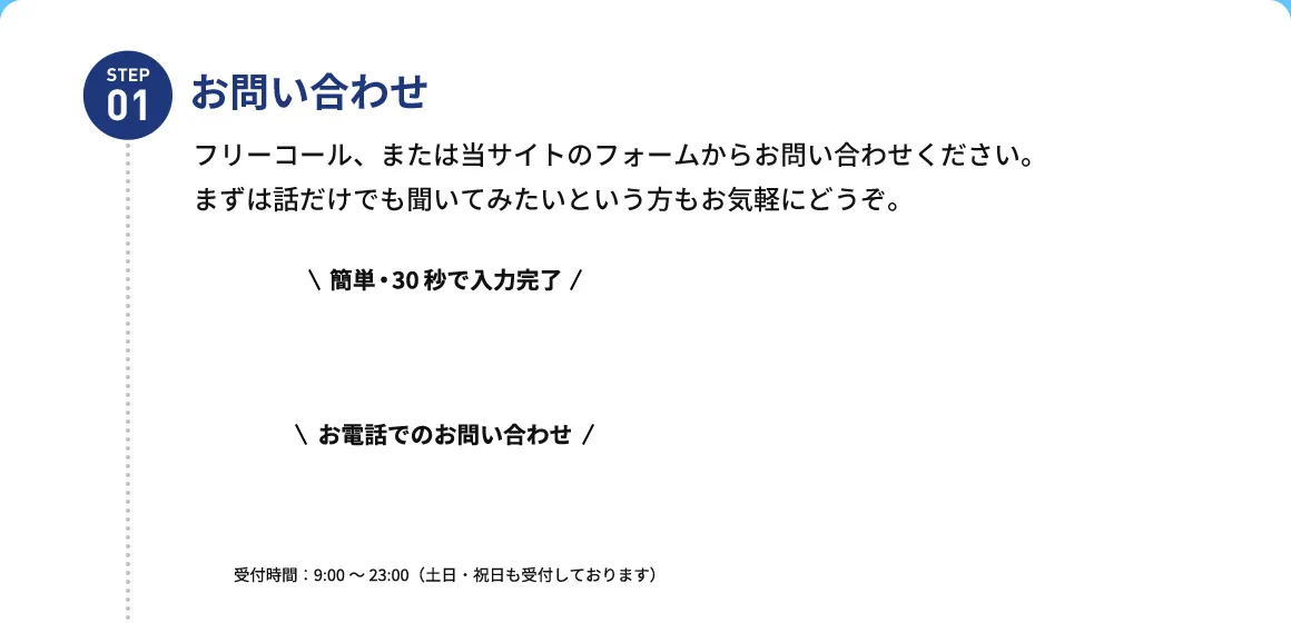 STEP01 お問い合わせ フリーコール、または当サイトのフォームからお問い合わせください。まずは話だけでも聞いてみたいという方もお気軽にどうぞ。 簡単・30秒で入力完了  お電話でのお問い合わせ 受付時間：9：00から23：00(土日・祝日も受付しております)