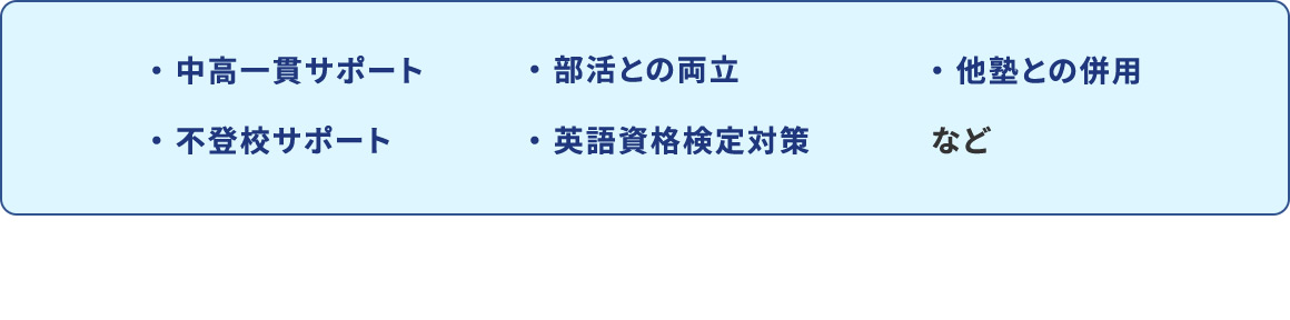 ・中高一貫サポート ・部活との両立 ・他塾との併用 ・不登校サポート ・英語資格検定対策 など