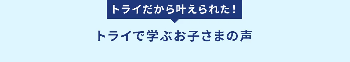 トライだから叶えられた！ トライで学ぶお子さまの声
