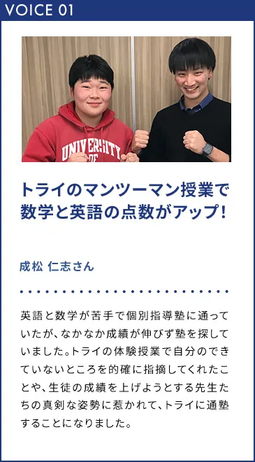 VOICE01 トライのマンツーマン授業で数学と英語の点数がアップ！ 成松 仁志さん 英語と数学が苦手で個別指導塾に通っていたが、なかなか成績が伸びず塾を探していました。トライの体験授業で自分のできていないとことを的確に指摘してくれたことや、生徒の成績を上げようとする先生たちの真剣な姿勢に惹かれて、トライに通塾することになりました。