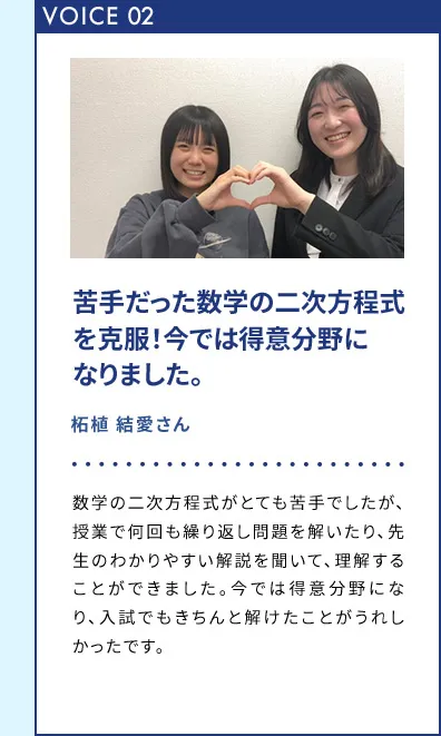VOICE02 苦手だった数学の二次方程式を克服！今では得意分野になりました。 拓植 結愛さん 数学の二次方程式がとても苦手でしたが、授業で何回も繰り返し問題を解いたり、先生のわかりやすい解説を聞いて、理解することができました。今では得意分野になり、入試でもきちんと解けたことがうれしかったです。