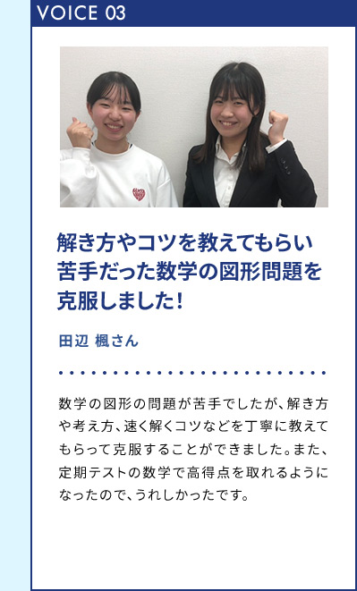 VOICE03 解き方やコツを教えてもらい苦手だった数学の図形問題を克服しました！ 田辺 楓さん 数学の図形の問題が苦手でしたが、解き方や考え方、速く解くコツなどを丁寧に教えてもらって克服することができました。また、定期テストの数学で高得点を取れるようになったので、うれしかったです。
