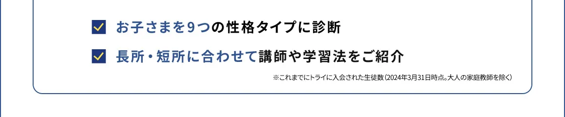 お子さまを9つの性格タイプに診断 長所・短所に合わせて講師や学習法をご紹介 ※これまでにトライに入会された生徒数(2024年3月31日時点。大人の家庭教師を除く)