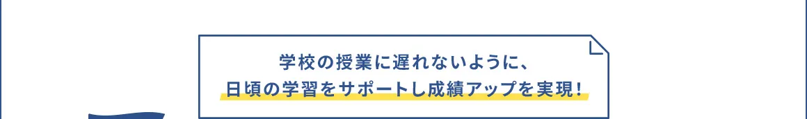 学校の授業に遅れないように、日頃の学習をサポートし成績アップを実現！