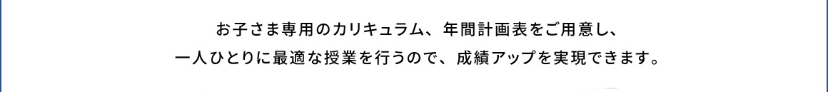 お子さま専用のカリキュラム、年間計画表をご用意し、一人ひとりに最適な授業を行うので、成績アップを実現できます。