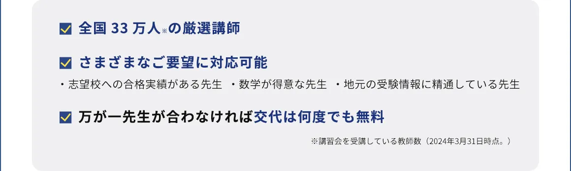 全国33万人※の厳選講師 さまざまなご要望に対応可能 ・志望校への合格実績がある先生 ・数学が得意な先生 ・地元の受験情報に精通している先生 万が一先生が合わなければ交代は何度でも無料 ※講習会を受講している教師数(2024年3月31日時点。)