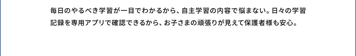 毎日のやるべき学習が一目でわかるから、自主学習の内容で悩まない。日々の学習記録を専用アプリで確認できるから、お子さまの頑張りが見えて保護者様も安心。