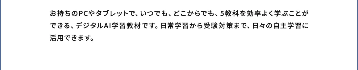 お持ちのPCやタブレットで、いつでも、どこからでも、5教科を効率よく学ぶことができる、デジタルAI学習教材です。日常学習から受験対策まで、日々の自主学習に活用できます。