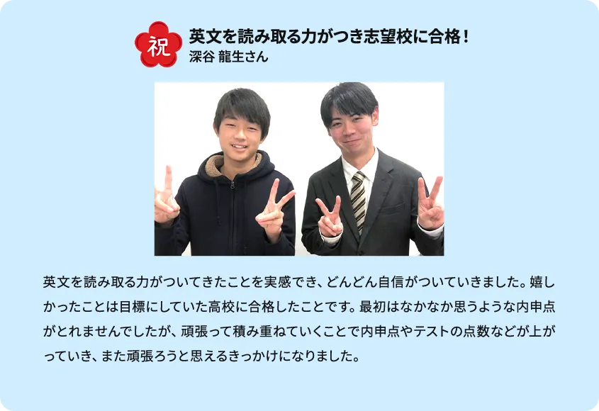 祝 英文を読み取る力がつき志望校に合格！ 英文を読み取る力がついてきたことを実感でき、どんどん自信がついていきました。嬉しかったことは目標にしていた高校に合格したことです。最初はなかなか思うような内申点がとれませんでしたが、頑張って積み重ねていくことで内申点やテストの点数などが上がっていき、また頑張ろうと思えるきっかけになりました。 深谷龍生さん