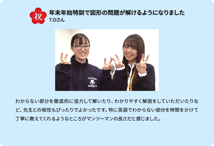 祝 年末年始特訓で図形の問題が解けるようになりました わからない部分を徹底的に協力して解いたり、わかりやすく解説をしていただいたりなど、先生との相性もぴったりでよかったです。特に英語でわからない部分を時間をかけて丁寧に教えてくれるようなところがマンツーマンの良さだと感じました。 T.Oさん