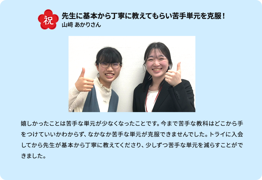 祝 先生に基本から丁寧に教えてもらい苦手単元を克服！ 嬉しかったことは苦手な単元が少なくなったことです。今まで苦手な教科はどこから手をつけていいかわからず、なかなか苦手な単元が克服できませんでした。トライに入会してから先生が基本から丁寧に教えてくださり、少しずつ苦手な単元を減らすことができました。 山崎あかりさん