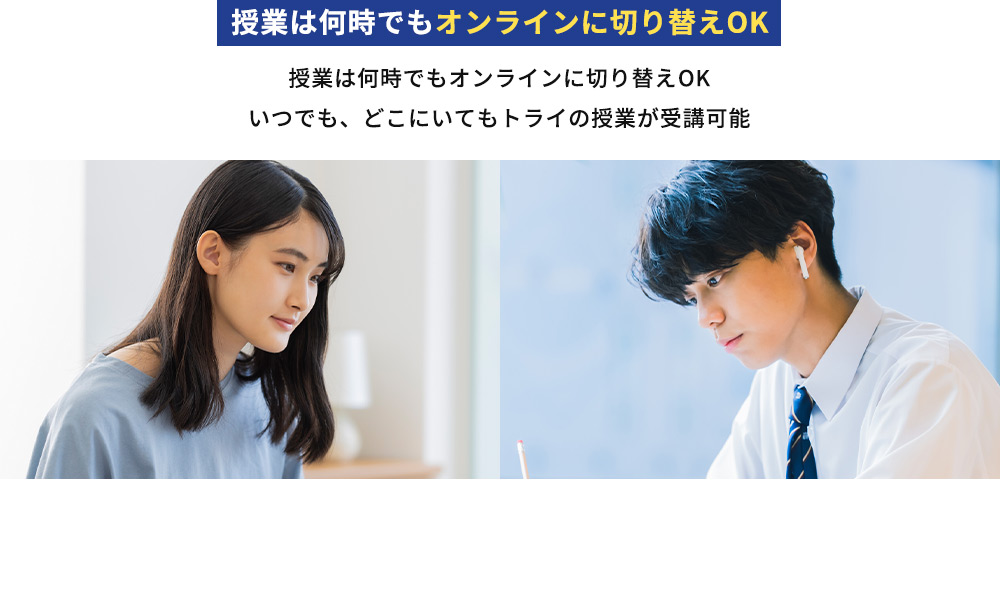 授業は何時でもオンラインに切り替えOK 授業は何時でもオンラインに切り替えOK いつでも、どこにいてもトライの授業が受講可能