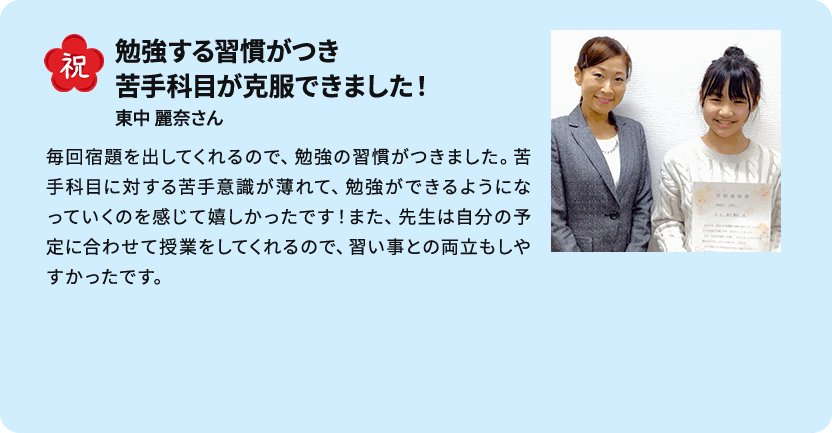 祝 勉強する習慣がつき苦手科目が克服できました！ 東中 麗奈さん 毎回宿題を出してくれるので、勉強の習慣がつきました。苦手科目に対する苦手意識が薄れて、勉強ができるようになっていくのを感じて嬉しかったです！また、先生は自分の予定に合わせて授業をしてくれるので、習い事との両立もしやすかったです。