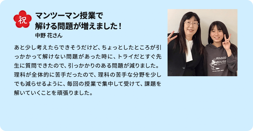 祝 マンツーマン授業で解ける問題が増えました！ 中野 花さん あと少し考えたらできそうだけど、ちょっとしたところが引っかかって解けない問題があった時に、トライだとすぐ先生に質問できたので、引っかかりのある問題が減りました。理科が全体的に苦手だったので、理科の苦手な分野を少しでも減らせるように、毎回の授業で集中して受けて、課題を解いていくことを頑張りました。